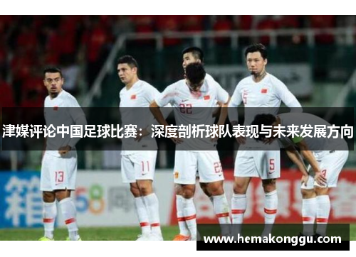 津媒评论中国足球比赛：深度剖析球队表现与未来发展方向